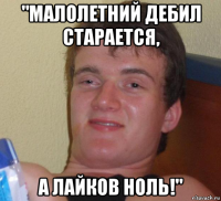 "малолетний дебил старается, а лайков ноль!"