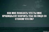 как мне показать что ты мне нравишься? кончить тебе на лицо со стоном что ли?