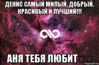 денис самый милый, добрый, красивый и лучший!!! аня тебя любит❤️