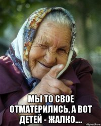  мы то свое отматерились, а вот детей - жалко....