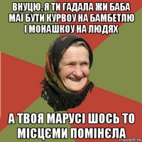 внуцю, я ти гадала жи баба маї бути курвоу на бамбетлю і монашкоу на людях а твоя марусі шось то місцєми помінєла