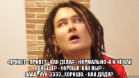  -привет - привет - как дела? - нормально -а и чё как вообще? - хорошо. как вы? - аааа...ууу..ээээ...хорошо. - как дядя?