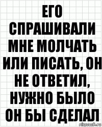 Его спрашивали мне молчать или писать, он не ответил, нужно было он бы сделал