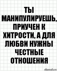 Ты манипулируешь, приучен к хитрости, а для любви нужны честные отношения