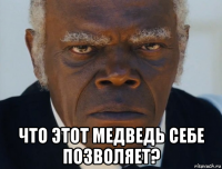  что этот медведь себе позволяет?