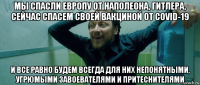 мы спасли европу от наполеона, гитлера, сейчас спасем своей вакциной от covid-19 и все равно будем всегда для них непонятными, угрюмыми завоевателями и притеснителями