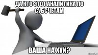 да кто этот аналитика по субсчетам ваша на хуй?