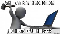 а нахуя ты так молотком по ноуту ебашишь???