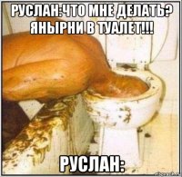 руслан:что мне делать? янырни в туалет!!! руслан: