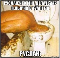 руслан:что мне делать??? я:нырни в туалет!!! руслан: