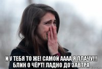  и у тебя то же! самой аааа я плачу!!! блин о чёрт! ладно до завтра