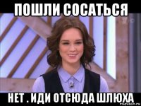 пошли сосаться нет . иди отсюда шлюха