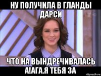 ну получила в гланды дарси что на вындречивалась а!ага.я тебя за