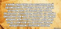 Я Юрий сидоренко профессиональный автомеханик я очищаю город от машин которым пора на свалку для этого я предлагаю их хозяевам сыграть со мной в викторину они могут заработать на ремонт машины или просто забрать деньги но тогда я уничтожу их автохлам самым изощеренным способом поехали