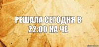 Решала сегодня в 22:00 на че