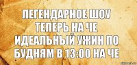 Легендарное шоу теперь на че идеальный ужин по будням в 13:00 на че