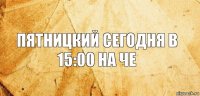 Пятницкий сегодня в 15:00 на че