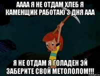 аааа я не отдам хлеб я каменщик работаю 3 дня ааа я не отдам я голаден эй заберите свой метололом!!!