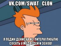 vk.com/swat_clon я педик дениска из питера! люблю сосать у медведей и зеков!