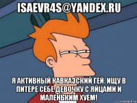 isaevr4s@yandex.ru я активный кавказский гей. ищу в питере себе девочку с яйцами и маленьким хуем!