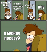 диппер, там бензин течёт! а давай зальём им гидеона? это у меня из уха вау а можно пососу?