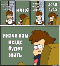 диппер, пухля на крышу насрала! и что? я видел некоторое дерьмо зови зуса иначе нам негде будет жить