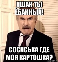 ишак ты ёбанный! сосиська где моя картошка?