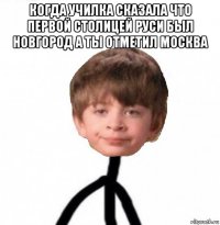 когда училка сказала что первой столицей руси был новгород а ты отметил москва 