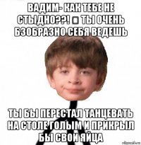 вадим- как тебе не стыдно??! ❓ ты очень бзобразно себя ведешь ты бы перестал танцевать на столе голым и прикрыл бы свои яйца