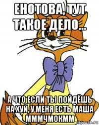 енотова, тут такое дело... а что если ты пойдёшь на хуй, у меня есть маша мммчмокмм