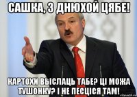 сашка, з днюхой цябе! картохи выслаць табе? ці можа тушонку? і не песціся там!