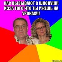 нас вызывают в школу!!!!! изза того что ты ржешь на уроках!!! 