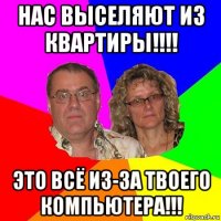 нас выселяют из квартиры!!!! это всё из-за твоего компьютера!!!