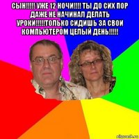 сын!!!!! уже 12 ночи!!!! ты до сих пор даже не начинал делать уроки!!!!!только сидишь за свои компьютером целый день!!!!! 