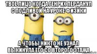 твое лицо когда генрих перданул с подливой на уроке физики а чтобы никто не узнал выкинула его со второго этажа