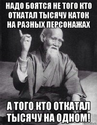 надо боятся не того кто откатал тысячу каток на разных персонажах а того кто откатал тысячу на одном!