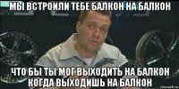 мы встроили тебе балкон на балкон что бы ты мог выходить на балкон когда выходишь на балкон