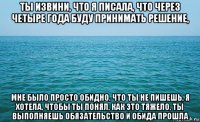 ты извини, что я писала, что через четыре года буду принимать решение, мне было просто обидно, что ты не пишешь, я хотела, чтобы ты понял, как это тяжело, ты выполняешь обязательство и обида прошла