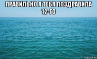 правильно я тебя поздравила 12-го 