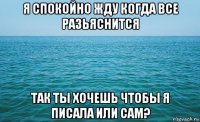 я спокойно жду когда все разьяснится так ты хочешь чтобы я писала или сам?