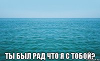  ты был рад что я с тобой?