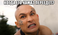 когда его камаз переедет? 