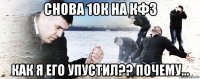 снова 10к на кф3 как я его упустил?? почему...