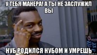 у тебя манера! а ты не заслужил вы нуб родился нубом и умрешь