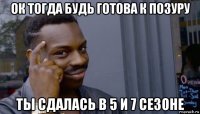 ок тогда будь готова к позуру ты сдалась в 5 и 7 сезоне