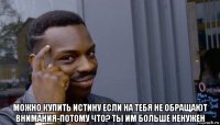  можно купить истину если на тебя не обращают внимания-потому что? ты им больше ненужен