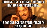 кого бы ты не любил, король и шут или же френдзону... в голове всегда будет: ай ди ги ди ди ги дай!