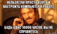 нельзя так просто взять и настроить компьютер к работе будь у вас 10000 часов, вы не справитесь