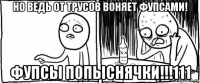 но ведь от трусов воняет фупсами! фупсы попыснячки!!!111