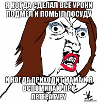 я когда сделал все уроки подмел и помыл посуду и когда приходит мама и я вспоминаю про летературу